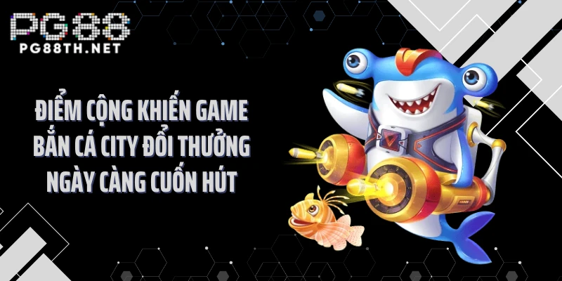 Điểm cộng khiến game bắn cá city đổi thưởng ngày càng cuốn hút